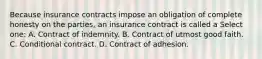 Because insurance contracts impose an obligation of complete honesty on the parties, an insurance contract is called a Select one: A. Contract of indemnity. B. Contract of utmost good faith. C. Conditional contract. D. Contract of adhesion.