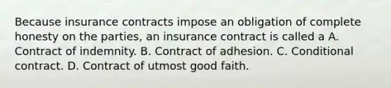 Because insurance contracts impose an obligation of complete honesty on the parties, an insurance contract is called a A. Contract of indemnity. B. Contract of adhesion. C. Conditional contract. D. Contract of utmost good faith.