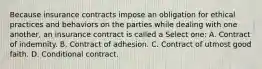 Because insurance contracts impose an obligation for ethical practices and behaviors on the parties while dealing with one another, an insurance contract is called a Select one: A. Contract of indemnity. B. Contract of adhesion. C. Contract of utmost good faith. D. Conditional contract.