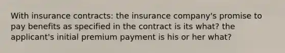 With insurance contracts: the insurance company's promise to pay benefits as specified in the contract is its what? the applicant's initial premium payment is his or her what?