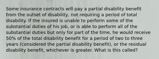 Some insurance contracts will pay a partial disability benefit from the outset of disability, not requiring a period of total disability. If the insured is unable to perform some of the substantial duties of his job, or is able to perform all of the substantial duties but only for part of the time, he would receive 50% of the total disability benefit for a period of two to three years (considered the partial disability benefit), or the residual disability benefit, whichever is greater. What is this called?