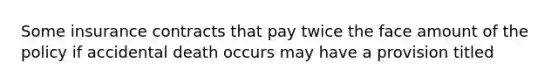 Some insurance contracts that pay twice the face amount of the policy if accidental death occurs may have a provision titled