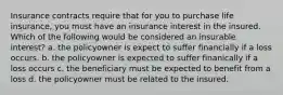 Insurance contracts require that for you to purchase life insurance, you must have an insurance interest in the insured. Which of the following would be considered an insurable interest? a. the policyowner is expect to suffer financially if a loss occurs. b. the policyowner is expected to suffer finanically if a loss occurs c. the beneficiary must be expected to benefit from a loss d. the policyowner must be related to the insured.