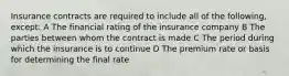 Insurance contracts are required to include all of the following, except: A The financial rating of the insurance company B The parties between whom the contract is made C The period during which the insurance is to continue D The premium rate or basis for determining the final rate