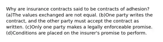 Why are insurance contracts said to be contracts of adhesion? (a)The values exchanged are not equal. (b)One party writes the contract, and the other party must accept the contract as written. (c)Only one party makes a legally enforceable promise. (d)Conditions are placed on the insurer's promise to perform.