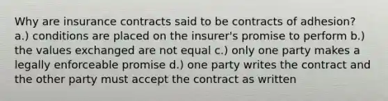 Why are insurance contracts said to be contracts of adhesion? a.) conditions are placed on the insurer's promise to perform b.) the values exchanged are not equal c.) only one party makes a legally enforceable promise d.) one party writes the contract and the other party must accept the contract as written