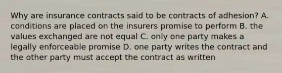 Why are insurance contracts said to be contracts of adhesion? A. conditions are placed on the insurers promise to perform B. the values exchanged are not equal C. only one party makes a legally enforceable promise D. one party writes the contract and the other party must accept the contract as written