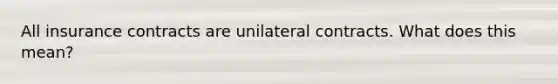 All insurance contracts are unilateral contracts. What does this mean?