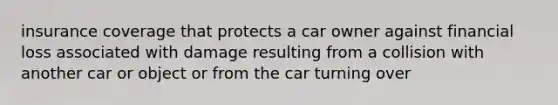 insurance coverage that protects a car owner against financial loss associated with damage resulting from a collision with another car or object or from the car turning over