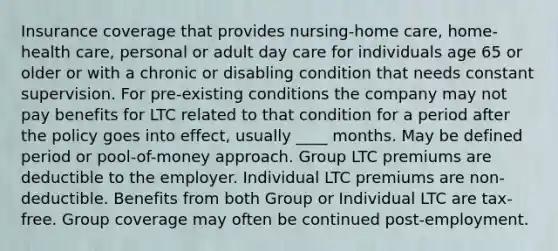 Insurance coverage that provides nursing-home care, home-health care, personal or adult day care for individuals age 65 or older or with a chronic or disabling condition that needs constant supervision. For pre-existing conditions the company may not pay benefits for LTC related to that condition for a period after the policy goes into effect, usually ____ months. May be defined period or pool-of-money approach. Group LTC premiums are deductible to the employer. Individual LTC premiums are non-deductible. Benefits from both Group or Individual LTC are tax-free. Group coverage may often be continued post-employment.