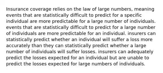 Insurance coverage relies on the law of large numbers, meaning events that are statistically difficult to predict for a specific individual are more predictable for a large number of individuals. events that are statistically difficult to predict for a large number of individuals are more predictable for an individual. insurers can statistically predict whether an individual will suffer a loss more accurately than they can statistically predict whether a large number of individuals will suffer losses. insurers can adequately predict the losses expected for an individual but are unable to predict the losses expected for large numbers of individuals.