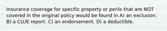 Insurance coverage for specific property or perils that are NOT covered in the original policy would be found in A) an exclusion. B) a CLUE report. C) an endorsement. D) a deductible.