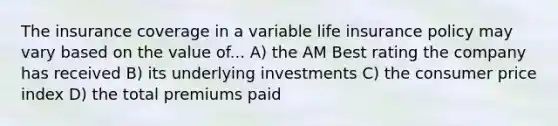 The insurance coverage in a variable life insurance policy may vary based on the value of... A) the AM Best rating the company has received B) its underlying investments C) the consumer price index D) the total premiums paid