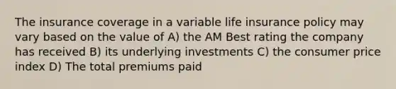 The insurance coverage in a variable life insurance policy may vary based on the value of A) the AM Best rating the company has received B) its underlying investments C) the consumer price index D) The total premiums paid