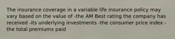 The insurance coverage in a variable life insurance policy may vary based on the value of -the AM Best rating the company has received -its underlying investments -the consumer price index -the total premiums paid