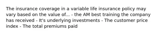 The insurance coverage in a variable life insurance policy may vary based on the value of... - the AM best training the company has received - It's underlying investments - The customer price index - The total premiums paid