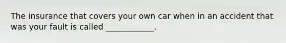 The insurance that covers your own car when in an accident that was your fault is called ____________.