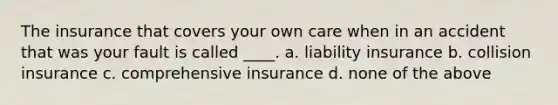 The insurance that covers your own care when in an accident that was your fault is called ____. a. liability insurance b. collision insurance c. comprehensive insurance d. none of the above