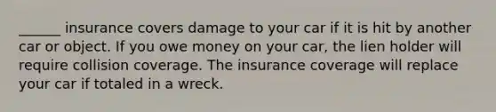 ______ insurance covers damage to your car if it is hit by another car or object. If you owe money on your car, the lien holder will require collision coverage. The insurance coverage will replace your car if totaled in a wreck.