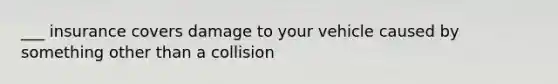 ___ insurance covers damage to your vehicle caused by something other than a collision
