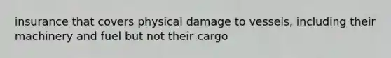 insurance that covers physical damage to vessels, including their machinery and fuel but not their cargo