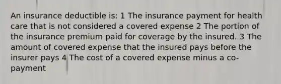 An insurance deductible is: 1 The insurance payment for health care that is not considered a covered expense 2 The portion of the insurance premium paid for coverage by the insured. 3 The amount of covered expense that the insured pays before the insurer pays 4 The cost of a covered expense minus a co-payment