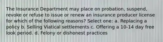 The Insurance Department may place on probation, suspend, revoke or refuse to issue or renew an insurance producer license for which of the following reasons? Select one: a. Replacing a policy b. Selling Viatical settlements c. Offering a 10-14 day free look period. d. Felony or dishonest practices