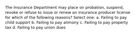 The Insurance Department may place on probation, suspend, revoke or refuse to issue or renew an insurance producer license for which of the following reasons? Select one: a. Failing to pay child support b. Failing to pay alimony c. Failing to pay property tax d. Failing to pay union dues