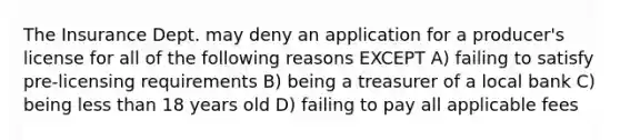 The Insurance Dept. may deny an application for a producer's license for all of the following reasons EXCEPT A) failing to satisfy pre-licensing requirements B) being a treasurer of a local bank C) being <a href='https://www.questionai.com/knowledge/k7BtlYpAMX-less-than' class='anchor-knowledge'>less than</a> 18 years old D) failing to pay all applicable fees