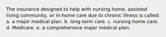 The insurance designed to help with nursing home, assisted living community, or in-home care due to chronic illness is called: a. a major medical plan. b. long-term care. c. nursing home care. d. Medicare. e. a comprehensive major medical plan.