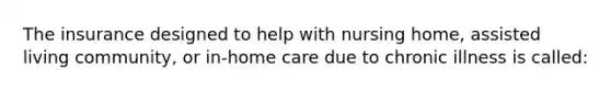 The insurance designed to help with nursing home, assisted living community, or in-home care due to chronic illness is called: