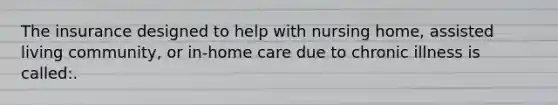 The insurance designed to help with nursing home, assisted living community, or in-home care due to chronic illness is called:.