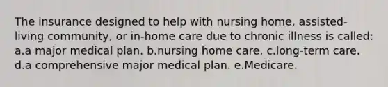 The insurance designed to help with nursing home, assisted-living community, or in-home care due to chronic illness is called: a.a major medical plan. b.nursing home care. c.long-term care. d.a comprehensive major medical plan. e.Medicare.