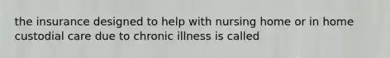 the insurance designed to help with nursing home or in home custodial care due to chronic illness is called