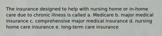 The insurance designed to help with nursing home or in-home care due to chronic illness is called a. Medicare b. major medical insurance c. comprehensive major medical insurance d. nursing home care insurance e. long-term care insurance