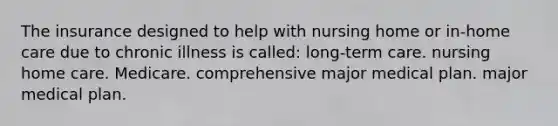 The insurance designed to help with nursing home or in-home care due to chronic illness is called: long-term care. nursing home care. Medicare. comprehensive major medical plan. major medical plan.