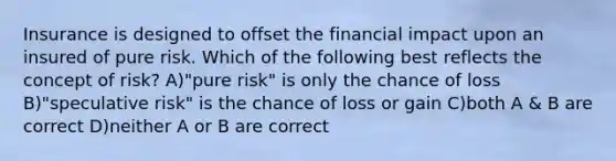 Insurance is designed to offset the financial impact upon an insured of pure risk. Which of the following best reflects the concept of risk? A)"pure risk" is only the chance of loss B)"speculative risk" is the chance of loss or gain C)both A & B are correct D)neither A or B are correct