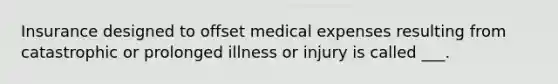 Insurance designed to offset medical expenses resulting from catastrophic or prolonged illness or injury is called ___.