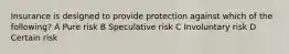 Insurance is designed to provide protection against which of the following? A Pure risk B Speculative risk C Involuntary risk D Certain risk