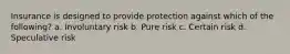 Insurance is designed to provide protection against which of the following? a. Involuntary risk b. Pure risk c. Certain risk d. Speculative risk