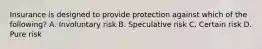 Insurance is designed to provide protection against which of the following? A. Involuntary risk B. Speculative risk C. Certain risk D. Pure risk