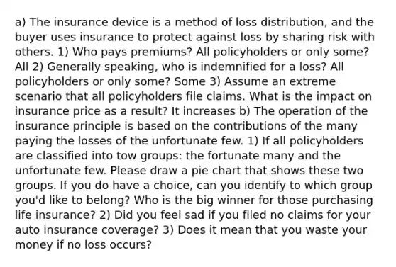 a) The insurance device is a method of loss distribution, and the buyer uses insurance to protect against loss by sharing risk with others. 1) Who pays premiums? All policyholders or only some? All 2) Generally speaking, who is indemnified for a loss? All policyholders or only some? Some 3) Assume an extreme scenario that all policyholders file claims. What is the impact on insurance price as a result? It increases b) The operation of the insurance principle is based on the contributions of the many paying the losses of the unfortunate few. 1) If all policyholders are classified into tow groups: the fortunate many and the unfortunate few. Please draw a pie chart that shows these two groups. If you do have a choice, can you identify to which group you'd like to belong? Who is the big winner for those purchasing life insurance? 2) Did you feel sad if you filed no claims for your auto insurance coverage? 3) Does it mean that you waste your money if no loss occurs?