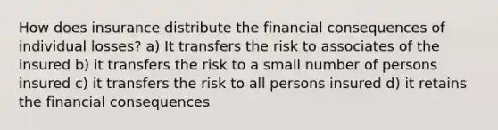 How does insurance distribute the financial consequences of individual losses? a) It transfers the risk to associates of the insured b) it transfers the risk to a small number of persons insured c) it transfers the risk to all persons insured d) it retains the financial consequences