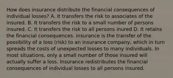 How does insurance distribute the financial consequences of individual losses? A. It transfers the risk to associates of the insured. B. It transfers the risk to a small number of persons insured. C. It transfers the risk to all persons inured D. It retains the financial consequences. insurance is the transfer of the possibility of a loss (risk) to an insurance company, which in turn spreads the costs of unexpected losses to many individuals. In most situations, only a small number of those insured will actually suffer a loss. Insurance redistributes the financial consequences of individual losses to all persons insured.