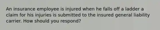 An insurance employee is injured when he falls off a ladder a claim for his injuries is submitted to the insured general liability carrier. How should you respond?