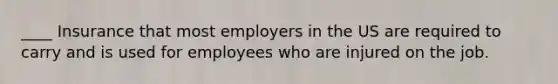 ____ Insurance that most employers in the US are required to carry and is used for employees who are injured on the job.