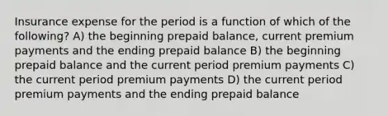 Insurance expense for the period is a function of which of the following? A) the beginning prepaid balance, current premium payments and the ending prepaid balance B) the beginning prepaid balance and the current period premium payments C) the current period premium payments D) the current period premium payments and the ending prepaid balance