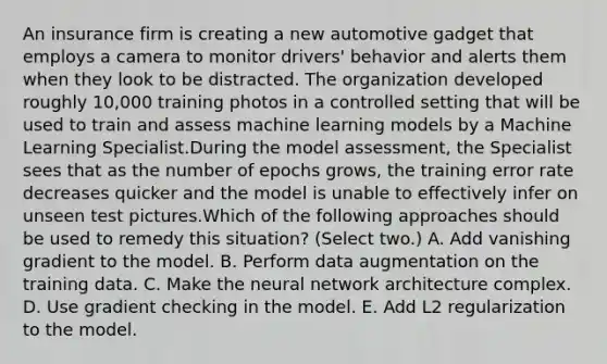 An insurance firm is creating a new automotive gadget that employs a camera to monitor drivers' behavior and alerts them when they look to be distracted. The organization developed roughly 10,000 training photos in a controlled setting that will be used to train and assess machine learning models by a Machine Learning Specialist.During the model assessment, the Specialist sees that as the number of epochs grows, the training error rate decreases quicker and the model is unable to effectively infer on unseen test pictures.Which of the following approaches should be used to remedy this situation? (Select two.) A. Add vanishing gradient to the model. B. Perform data augmentation on the training data. C. Make the neural network architecture complex. D. Use gradient checking in the model. E. Add L2 regularization to the model.