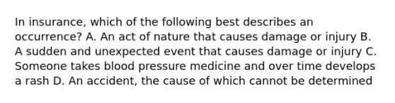 In insurance, which of the following best describes an occurrence? A. An act of nature that causes damage or injury B. A sudden and unexpected event that causes damage or injury C. Someone takes blood pressure medicine and over time develops a rash D. An accident, the cause of which cannot be determined