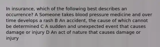 In insurance, which of the following best describes an occurrence? A Someone takes blood pressure medicine and over time develops a rash B An accident, the cause of which cannot be determined C A sudden and unexpected event that causes damage or injury D An act of nature that causes damage or injury